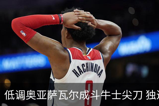 低调奥亚萨瓦尔成斗牛士尖刀 独进4球近四届最强表现