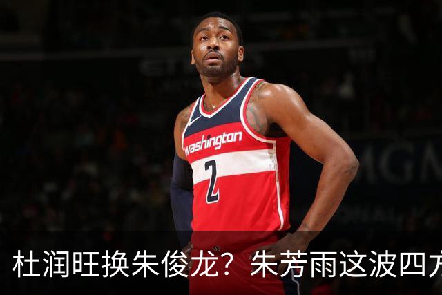杜润旺换朱俊龙？朱芳雨这波四方大交易要是成了，CBA太疯狂