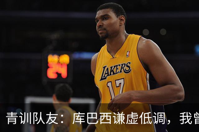 青训队友：库巴西谦虚低调，我曾因丢球哭泣他直接一条龙帮我报仇